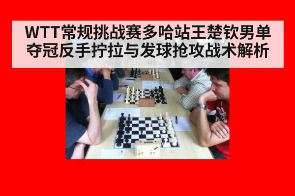 WTT常规挑战赛多哈站王楚钦男单夺冠反手拧拉与发球抢攻战术解析